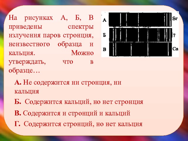    На рисунках А, Б, В приведены спектры излучения паров стронция, неизвестного образца и кальция. Можно утверждать, что в образце… А. Не содержится ни стронция, ни кальция Б. Содержится кальций, но нет стронция В. Содержится и стронций и кальций Г. Содержится стронций, но нет кальция 