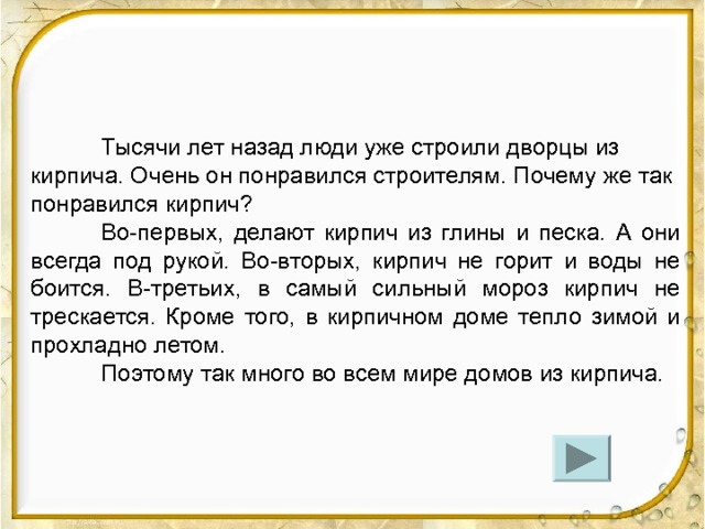  Тысячи лет назад люди уже строили дворцы из кирпича. Очень он понравился строителям. Почему же так понравился кирпич?  Во-первых, делают кирпич из глины и песка. А они всегда под рукой. Во-вторых, кирпич не горит и воды не боится. В-третьих, в самый сильный мороз кирпич не трескается. Кроме того, в кирпичном доме тепло зимой и прохладно летом.  Поэтому так много во всем мире домов из кирпича. -На какой вопрос отвечает данный текст?  