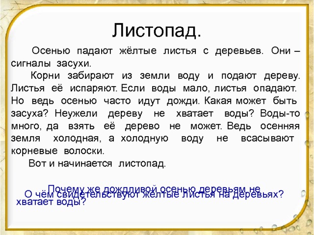 Листопад.  Осенью падают жёлтые листья с деревьев. Они – сигналы засухи.  Корни забирают из земли воду и подают дереву. Листья её испаряют. Если воды мало, листья опадают. Но ведь осенью часто идут дожди. Какая может быть засуха? Неужели дереву не хватает воды? Воды-то много, да взять её дерево не может. Ведь осенняя земля холодная, а холодную воду не всасывают корневые волоски.  Вот и начинается листопад. -Чем интересен этот текст? -Докажите, что это рассуждение. -Сколько частей в тексте? -О чём говорится в первой части? Как она называется? -Какая часть текста содержит рассуждение? -Какое объяснение даётся тому, что листья опадают? -Почему автор удивляется? Можно ли опустить эти предложения? -Какие предложения соединяют две части рассуждения? -Как заканчивается текст? Каким словом начинается последнее предложение? Почему?  Почему же дождливой осенью деревьям не хватает воды? О чём свидетельствуют жёлтые листья на деревьях?  