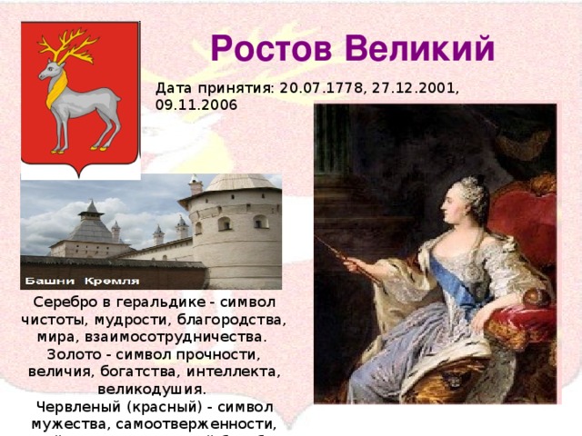 Ростов Великий Дата принятия: 20.07.1778, 27.12.2001, 09.11.2006 Серебро в геральдике - символ чистоты, мудрости, благородства, мира, взаимосотрудничества. Золото - символ прочности, величия, богатства, интеллекта, великодушия. Червленый (красный) - символ мужества, самоотверженности, геройства, справедливой борьбы и жизни.