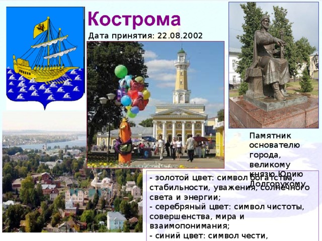 Дата принятия: 22.08.2002 Памятник основателю города, великому князю Юрию Долгорукому - золотой цвет: символ богатства, стабильности, уважения, солнечного света и энергии; - серебряный цвет: символ чистоты, совершенства, мира и взаимопонимания; - синий цвет: символ чести, благородства, духовности, чистого неба и водных просторов;