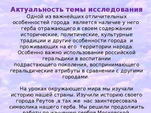 Актуальность темы исследования Одной из важнейших отличительных особенностей города является наличие у него герба отражающего в своем содержании исторические, политические, культурные традиции и другие особенности города и проживающих на его территории народа. Особенно важно использование российской геральдики в воспитании подрастающего поколения, воспринимающего геральдические атрибуты в сравнении с другими городами. На уроках окружающего мира мы изучали историю нашей страны. Изучили историю своего города Реутов ,а так же нас заинтересовала символика нашего герба. Мы решили продолжить работу по изучению гербов Московской, Владимирской, Ярославской области, точнее изучить гербы городов Золотого кольца.