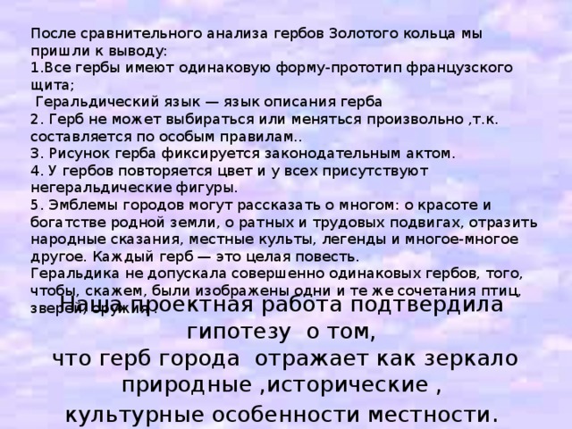 После сравнительного анализа гербов Золотого кольца мы пришли к выводу: 1.Все гербы имеют одинаковую форму-прототип французского щита;  Геральдический язык — язык описания герба 2. Герб не может выбираться или меняться произвольно ,т.к. составляется по особым правилам.. 3. Рисунок герба фиксируется законодательным актом. 4. У гербов повторяется цвет и у всех присутствуют негеральдические фигуры. 5. Эмблемы городов могут рассказать о многом: о красоте и богатстве родной земли, о ратных и трудовых подвигах, отразить народные сказания, местные культы, легенды и многое-многое другое. Каждый герб — это целая повесть. Геральдика не допускала совершенно одинаковых гербов, того, чтобы, скажем, были изображены одни и те же сочетания птиц, зверей, оружия . Наша проектная работа подтвердила гипотезу о том,  что герб города отражает как зеркало природные ,исторические , культурные особенности местности .