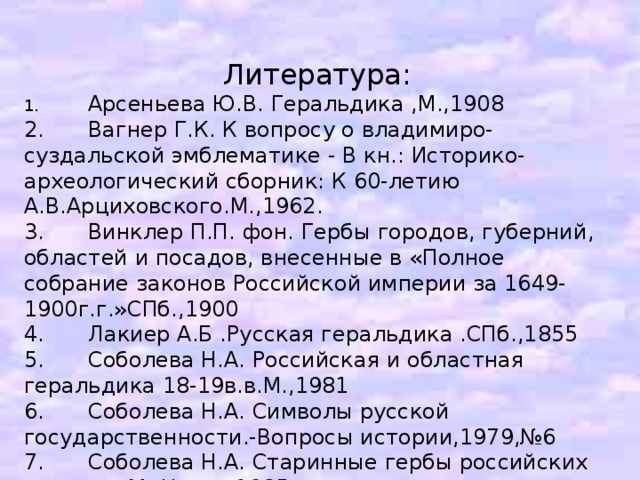 Литература: 1.  Арсеньева Ю.В. Геральдика ,М.,1908 2.  Вагнер Г.К. К вопросу о владимиро-суздальской эмблематике - В кн.: Историко-археологический сборник: К 60-летию А.В.Арциховского.М.,1962. 3.  Винклер П.П. фон. Гербы городов, губерний, областей и посадов, внесенные в «Полное собрание законов Российской империи за 1649-1900г.г.»СПб.,1900 4.  Лакиер А.Б .Русская геральдика .СПб.,1855 5.  Соболева Н.А. Российская и областная геральдика 18-19в.в.М.,1981 6.  Соболева Н.А. Символы русской государственности.-Вопросы истории,1979,№6 7.  Соболева Н.А. Старинные гербы российских городов. М. Наука 1985