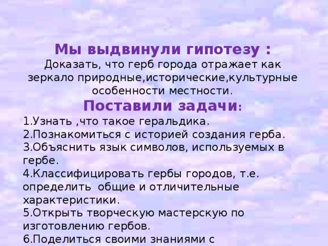 Мы выдвинули гипотезу : Доказать, что герб города отражает как зеркало природные,исторические,культурные особенности местности. Поставили задачи : 1.Узнать ,что такое геральдика. 2.Познакомиться с историей создания герба. 3.Объяснить язык символов, используемых в гербе. 4.Классифицировать гербы городов, т.е. определить общие и отличительные характеристики. 5.Открыть творческую мастерскую по изготовлению гербов. 6.Поделиться своими знаниями с окружающими. ггипотеза