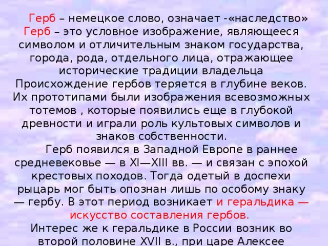 Герб – немецкое слово, означает -«наследство» Герб – это условное изображение, являющееся символом и отличительным знаком государства, города, рода, отдельного лица, отражающее исторические традиции владельца Происхождение гербов теряется в глубине веков. Их прототипами были изображения всевозможных тотемов , которые появились еще в глубокой древности и играли роль культовых символов и знаков собственности.  Герб появился в Западной Европе в раннее средневековье — в XI—XIII вв. — и связан с эпохой крестовых походов. Тогда одетый в доспехи рыцарь мог быть опознан лишь по особому знаку — гербу. В этот период возникает и геральдика — искусство составления гербов. Интерес же к геральдике в России возник во второй половине XVII в., при царе Алексее Михайловиче. В 1672 г. был составлен «Титулярник» — рукопись с портретами всех великих князей и царей от Рюрика до Алексея Михайловича