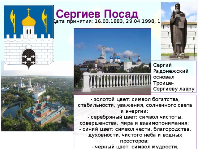 Сергиев Посад Дата принятия: 16.03.1883, 29.04.1998, 15.11.2006 Сергий Радонежский основал Троице-Сергиеву лавру - золотой цвет: символ богатства, стабильности, уважения, солнечного света и энергии; - серебряный цвет: символ чистоты, совершенства, мира и взаимопонимания; - синий цвет: символ чести, благородства, духовности, чистого неба и водных просторов; - чёрный цвет: символ мудрости, скромности, вечности бытия.