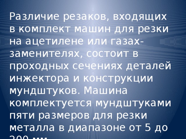 Различие резаков, входящих в комплект машин для резки на ацетилене или газах-заменителях, состоит в проходных сечениях деталей инжектора и конструкции мундштуков. Машина комплектуется мундштуками пяти размеров для резки металла в диапазоне от 5 до 200 мм