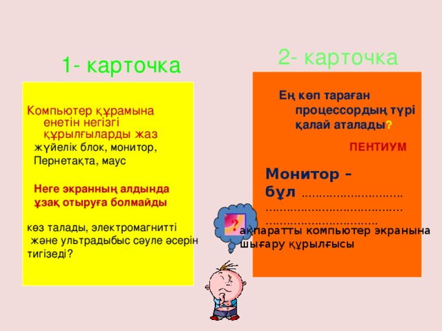 2- карточка 1- карточка Ең көп тараған процессордың түрі қалай аталады ? Компьютер құрамына енетін негізгі құрылғыларды жаз жүйелік блок, монитор, ПЕНТИУМ  Пернетақта, маус     Монитор – бұл .................................................................................................... Неге экранның алдында ұзақ отыруға болмайды көз талады, электромагнитті  және ультрадыбыс сәуле әсерін тигізеді? ақпаратты компьютер экранына шығару құрылғысы