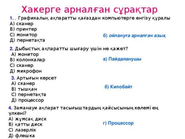 Хакерге арналған сұрақтар 1. . Графикалық ақпаратты қағаздан компьютерге енгізу құралы  А) сканер  В) принтер  С) монитор  Д) пернетақта   б) ойлануға арналған азық 2. Дыбыстық ақпаратты шығару үшін не қажет?  А) монитор  В) колонкалар  С) сканер  Д) микрофон а) Пайдаланушы 3. Артығын көрсет  А) сканер  В) тышқан  С) пернетақта   Д) процессор б) Килобайт 4. Заманауи ақпарат тасығыштардың қайсысының көлемі ең үлкені?  А) жұмсақ диск  В) қатты диск  С) лазерлік   Д) флешка г) Процессор