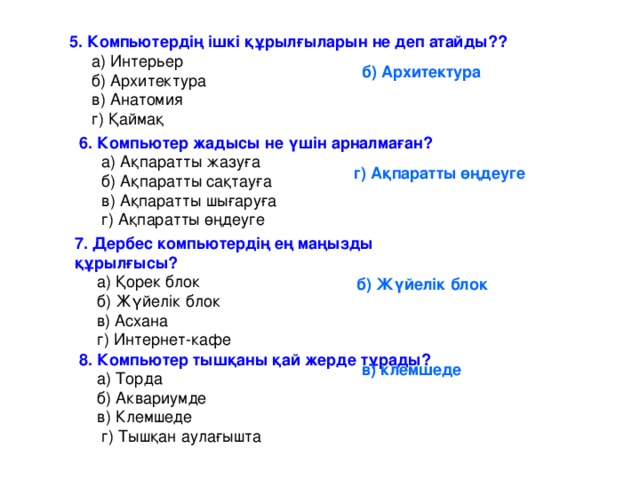 5. Компьютердің ішкі құрылғыларын не деп атайды??  а) Интерьер  б) Архитектура  в) Анатомия  г) Қаймақ б) Архитектура 6. Компьютер жадысы не үшін арналмаған?  а) Ақпаратты жазуға  б) Ақпаратты сақтауға  в) Ақпаратты шығаруға  г) Ақпаратты өңдеуге г) Ақпаратты өңдеуге 7. Дербес компьютердің ең маңызды құрылғысы?  а) Қорек блок  б) Жүйелік блок  в) Асхана  г) Интернет-кафе б) Жүйелік блок 8. Компьютер тышқаны қай жерде тұрады?  а) Торда  б) Аквариумде  в) Клемшеде  г) Тышқан аулағышта в) клемшеде