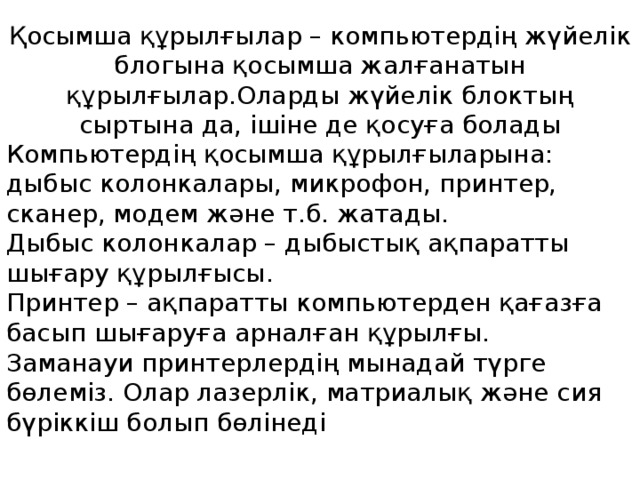Қосымша құрылғылар – компьютердің жүйелік блогына қосымша жалғанатын құрылғылар.Оларды жүйелік блоктың сыртына да, ішіне де қосуға болады   Компьютердің қосымша құрылғыларына: дыбыс колонкалары, микрофон, принтер, сканер, модем және т.б. жатады. Дыбыс колонкалар – дыбыстық ақпаратты шығару құрылғысы.  Принтер – ақпаратты компьютерден қағазға басып шығаруға арналған құрылғы. Заманауи принтерлердің мынадай түрге бөлеміз. Олар лазерлік, матриалық және сия бүріккіш болып бөлінеді