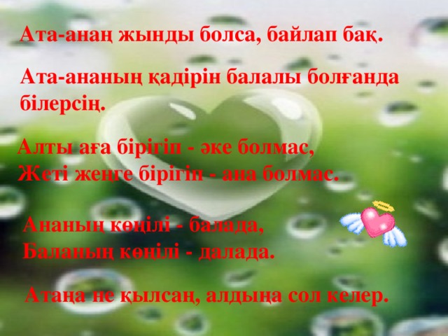 Ата-анаң жынды болса, байлап бақ. Ата-ананың қадірін балалы болғанда білерсің. Алты аға бірігіп - әке болмас, Жеті жеңге бірігіп - ана болмас. Ананың көңілі - балада, Баланың көңілі - далада. Атаңа не қылсаң, алдыңа сол келер.