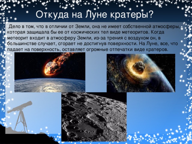 Откуда на Луне кратеры?   Дело в том, что в отличии от Земли, она не имеет собственной атмосферы, которая защищала бы ее от космических тел виде метеоритов. Когда метеорит входит в атмосферу Земли, из-за трения с воздухом он, в большинстве случает, сгорает не достигнув поверхности. На Луне, все, что падает на поверхность, оставляет огромные отпечатки виде кратеров.