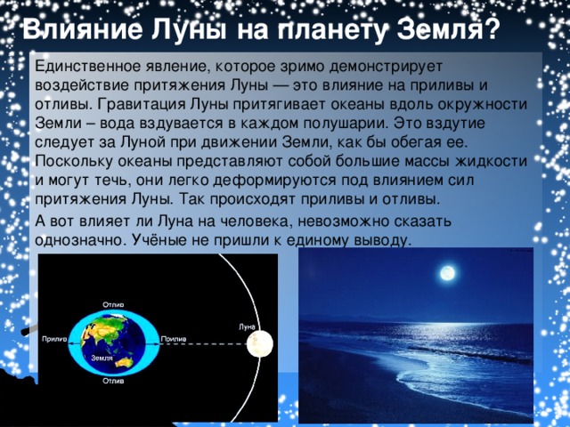 Влияние Луны на планету Земля? Единственное явление, которое зримо демонстрирует воздействие притяжения Луны — это влияние на приливы и отливы. Гравитация  Луны притягивает океаны вдоль окружности Земли – вода вздувается в каждом полушарии. Это вздутие следует за Луной при движении Земли, как бы обегая ее. Поскольку океаны представляют собой большие массы жидкости и могут течь, они легко деформируются под влиянием сил притяжения Луны. Так происходят приливы и отливы. А вот влияет ли Луна на человека, невозможно сказать однозначно. Учёные не пришли к единому выводу.
