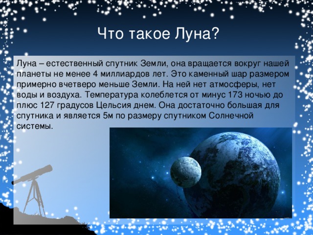 Что такое Луна? Луна – естественный спутник Земли, она вращается вокруг нашей планеты не менее 4 миллиардов лет. Это каменный шар размером примерно вчетверо меньше Земли. На ней нет атмосферы, нет воды и воздуха. Температура колеблется от минус 173 ночью до плюс 127 градусов Цельсия днем.   Она достаточно большая для спутника и является 5м по размеру спутником Солнечной системы.