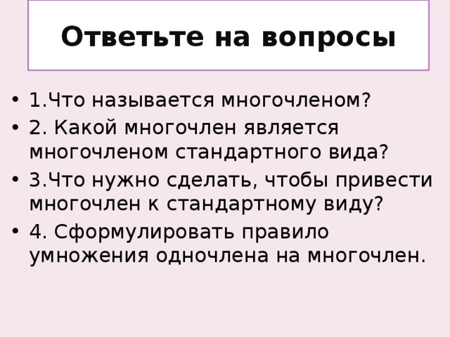 Ответьте на вопросы 1.Что называется многочленом? 2. Какой многочлен является многочленом стандартного вида? 3.Что нужно сделать, чтобы привести многочлен к стандартному виду? 4. Сформулировать правило умножения одночлена на многочлен.