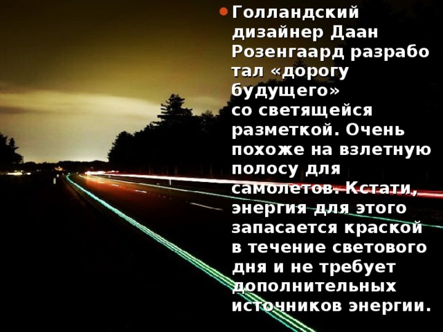 Голландский дизайнер Даан Розенгаард разработал «дорогу будущего» со светящейся разметкой. Очень похоже на взлетную полосу для самолетов. Кстати, энергия для этого запасается краской в течение светового дня и не требует дополнительных источников энергии. 