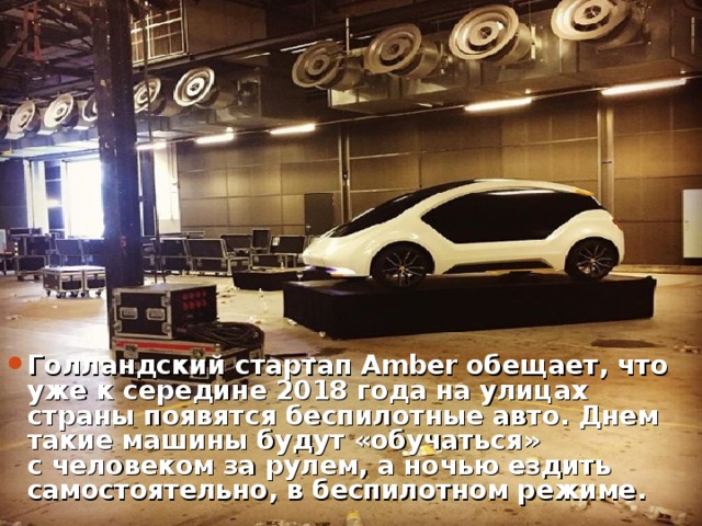 Голландский стартап Amber обещает, что уже к середине 2018 года на улицах страны появятся беспилотные авто. Днем такие машины будут «обучаться» с человеком за рулем, а ночью ездить самостоятельно, в беспилотном режиме.