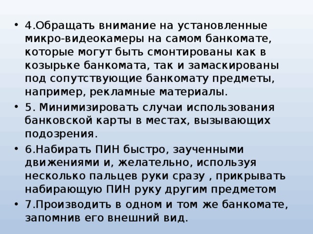 4.Обращать внимание на установленные микро-видеокамеры на самом банкомате, которые могут быть смонтированы как в козырьке банкомата, так и замаскированы под сопутствующие банкомату предметы, например, рекламные материалы. 5. Минимизировать случаи использования банковской карты в местах, вызывающих подозрения. 6.Набирать ПИН быстро, заученными движениями и, желательно, используя несколько пальцев руки сразу , прикрывать набирающую ПИН руку другим предметом 7.Производить в одном и том же банкомате, запомнив его внешний вид. 