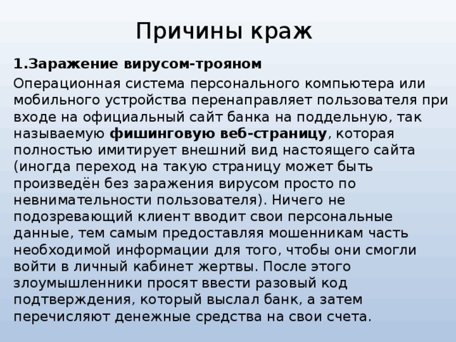 Причины краж 1.Заражение вирусом-трояном Операционная система персонального компьютера или мобильного устройства перенаправляет пользователя при входе на официальный сайт банка на поддельную, так называемую фишинговую веб-страницу , которая полностью имитирует внешний вид настоящего сайта (иногда переход на такую страницу может быть произведён без заражения вирусом просто по невнимательности пользователя). Ничего не подозревающий клиент вводит свои персональные данные, тем самым предоставляя мошенникам часть необходимой информации для того, чтобы они смогли войти в личный кабинет жертвы. После этого злоумышленники просят ввести разовый код подтверждения, который выслал банк, а затем перечисляют денежные средства на свои счета.