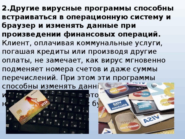 2.Другие вирусные программы способны встраиваться в операционную систему и браузер и изменять данные при произведении финансовых операций. Клиент, оплачивая коммунальные услуги, погашая кредиты или производя другие оплаты, не замечает, как вирус мгновенно подменяет номера счетов и даже суммы перечислений. При этом эти программы способны изменять данные, отображаемые интернет-банками, поэтому информация о незаконных переводах будет скрыта.