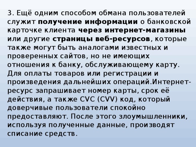 3. Ещё одним способом обмана пользователей служит получение информации о банковской карточке клиента через интернет-магазины или другие страницы веб-ресурсов , которые также могут быть аналогами известных и проверенных сайтов, но не имеющих отношения к банку, обслуживающему карту. Для оплаты товаров или регистрации и произведения дальнейших операций.Интернет-ресурс запрашивает номер карты, срок её действия, а также CVC (CVV) код, который доверчивые пользователи спокойно предоставляют. После этого злоумышленники, используя полученные данные, производят списание средств.