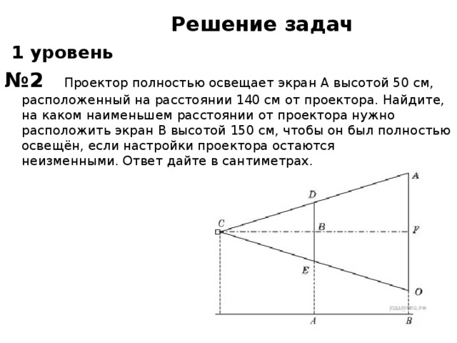 Решение задач  1 уровень № 2  Проектор полностью освещает экран A высотой 50 см, расположенный на расстоянии 140 см от проектора. Найдите, на каком наименьшем расстоянии от проектора нужно расположить экран B высотой 150 см, чтобы он был полностью освещён, если настройки проектора остаются неизменными. Ответ дайте в сантиметрах.