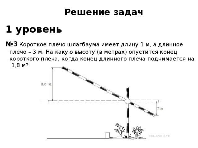 Решение задач  1 уровень  № 3  Короткое плечо шлагбаума имеет длину 1 м, а длинное плечо – 3 м. На какую высоту (в метрах) опустится конец короткого плеча, когда конец длинного плеча поднимается на 1,8 м?