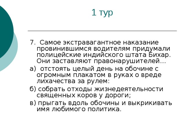 7. Самое экстравагантное наказание провинившимся водителям придумали полицейские индийского штата Бихар. Они заставляют правонарушителей... а) отстоять целый день на обочине с огромным плакатом в руках о вреде лихачества за рулем: б) собрать отходы жизнедеятельности священных коров у дороги; в) прыгать вдоль обочины и выкрикивать имя любимого политика.