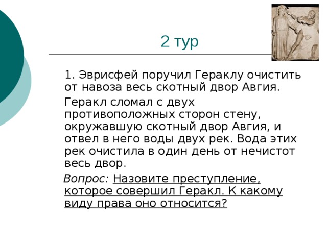 1. Эврисфей поручил Гераклу очистить от навоза весь скотный двор Авгия.  Геракл сломал с двух противоположных сторон стену, окружавшую скотный двор Авгия, и отвел в него воды двух рек. Вода этих рек очистила в один день от нечистот весь двор.  Вопрос: Назовите преступление, которое совершил Геракл. К какому виду права оно относится?