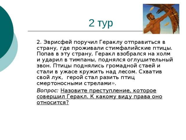 2 тур  2. Эврисфей поручил Гераклу отправиться в страну, где проживали стимфалийские птицы. Попав в эту страну, Геракл взобрался на холм и ударил в тимпаны, поднялся оглушитель­ный звон. Птицы поднялись громадной стаей и стали в ужасе кружить над лесом. Схватив свой лук, герой стал разить птиц смертоносными стрелами».  Вопрос: Назовите преступление, которое совершил Геракл. К какому виду права оно относится?