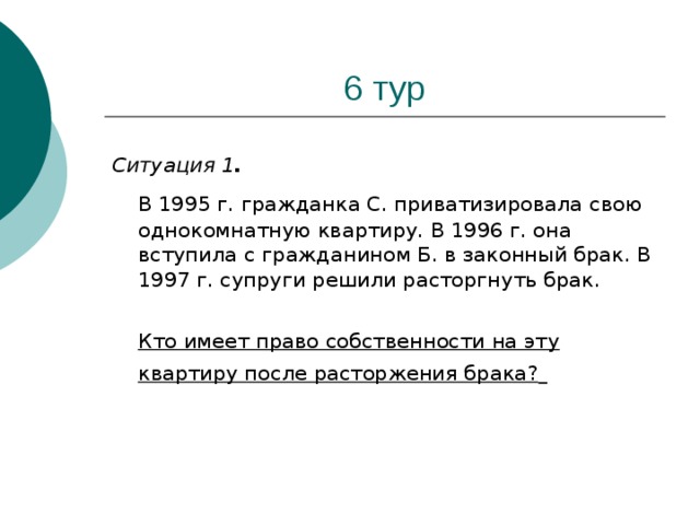 Ситуация 1 .   В 1995 г. гражданка С. приватизировала свою однокомнатную квартиру. В 1996 г. она вступила с гражданином Б. в законный брак. В 1997 г. супруги решили расторгнуть брак.  Кто имеет право собственности на эту квартиру после расторжения брака?