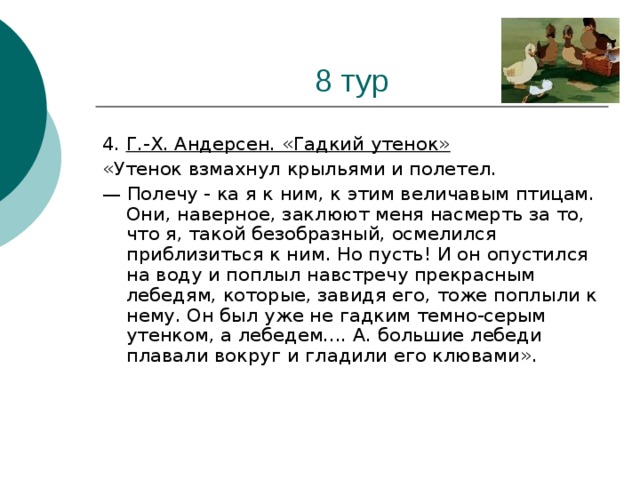 4. Г.-Х. Андерсен. «Гадкий утенок» «Утенок взмахнул крыльями и полетел. — Полечу - ка я к ним, к этим величавым птицам. Они, наверное, заклюют меня насмерть за то, что я, такой безобразный, осмелился приблизиться к ним. Но пусть! И он опустился на воду и поплыл навстречу прекрасным лебедям, которые, завидя его, тоже поплыли к нему. Он был уже не гадким темно-серым утенком, а лебедем.... А. большие лебеди плавали вокруг и гладили его клювами».