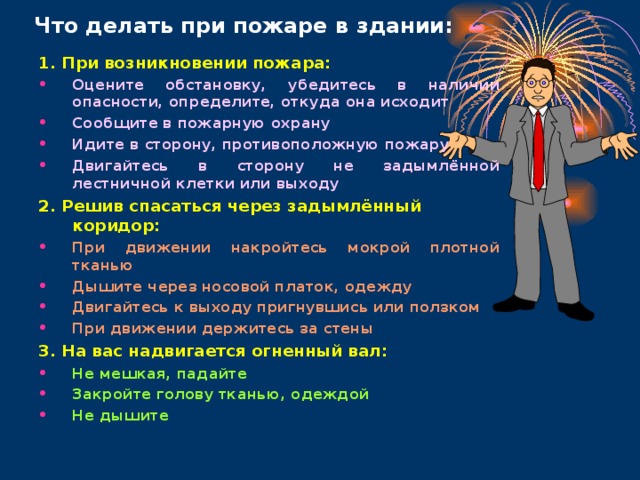 Что делать при пожаре в здании: 1. При возникновении пожара: Оцените обстановку, убедитесь в наличии опасности, определите, откуда она исходит Сообщите в пожарную охрану Идите в сторону, противоположную пожару Двигайтесь в сторону не задымлённой лестничной клетки или выходу 2. Решив спасаться через задымлённый коридор: При движении накройтесь мокрой плотной тканью Дышите через носовой платок, одежду Двигайтесь к выходу пригнувшись или ползком При движении держитесь за стены 3. На вас надвигается огненный вал: