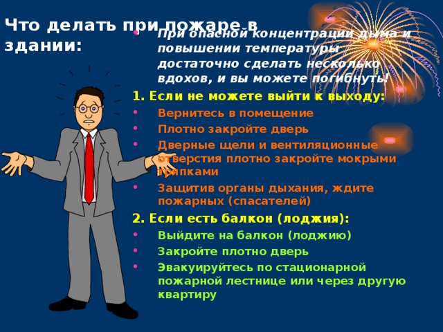 Что делать при пожаре в здании: При опасной концентрации дыма и повышении температуры достаточно сделать несколько вдохов, и вы можете погибнуть! 1. Если не можете выйти к выходу: Вернитесь в помещение Плотно закройте дверь Дверные щели и вентиляционные отверстия плотно закройте мокрыми тряпками Защитив органы дыхания, ждите пожарных (спасателей) 2. Если есть балкон (лоджия):