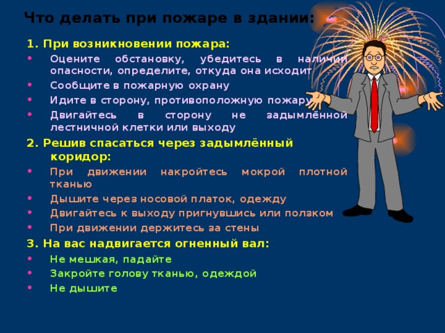 Что делать при пожаре в здании: 1. При возникновении пожара: Оцените обстановку, убедитесь в наличии опасности, определите, откуда она исходит Сообщите в пожарную охрану Идите в сторону, противоположную пожару Двигайтесь в сторону не задымлённой лестничной клетки или выходу 2. Решив спасаться через задымлённый коридор: При движении накройтесь мокрой плотной тканью Дышите через носовой платок, одежду Двигайтесь к выходу пригнувшись или ползком При движении держитесь за стены 3. На вас надвигается огненный вал: