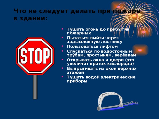 Что не следует делать при пожаре в здании: Тушить огонь до прибытия пожарных Пытаться выйти через задымлённую лестницу Пользоваться лифтом Спускаться по водосточным трубам, простыням, верёвкам Открывать окна и двери (это увеличит приток кислорода) Выпрыгивать из окон верхних этажей Тушить водой электрические приборы