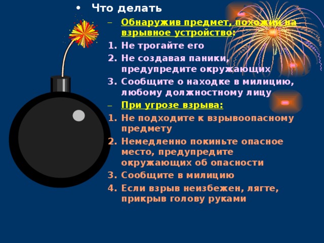 Что делать Что делать Что делать Обнаружив предмет, похожий на взрывное устройство : Обнаружив предмет, похожий на взрывное устройство : Обнаружив предмет, похожий на взрывное устройство : Обнаружив предмет, похожий на взрывное устройство : Обнаружив предмет, похожий на взрывное устройство : Не трогайте его Не создавая паники, предупредите окружающих Сообщите о находке в милицию, любому должностному лицу Не трогайте его Не создавая паники, предупредите окружающих Сообщите о находке в милицию, любому должностному лицу Не трогайте его Не создавая паники, предупредите окружающих Сообщите о находке в милицию, любому должностному лицу Не трогайте его Не создавая паники, предупредите окружающих Сообщите о находке в милицию, любому должностному лицу Не трогайте его Не создавая паники, предупредите окружающих Сообщите о находке в милицию, любому должностному лицу При угрозе взрыва: При угрозе взрыва: При угрозе взрыва: При угрозе взрыва: При угрозе взрыва: