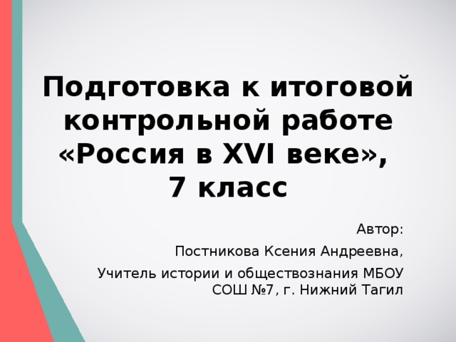 Подготовка к итоговой контрольной работе  «Россия в XVI веке»,  7 класс Автор: Постникова Ксения Андреевна, Учитель истории и обществознания МБОУ СОШ №7, г. Нижний Тагил