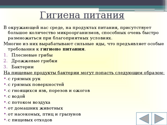 Гигиена питания В окружающей нас среде, на продуктах питания, присутствует большое количество микроорганизмов, способных очень быстро размножаться при благоприятных условиях. Многие из них вырабатывают сильные яды, что предъявляет особые требования к  гигиене питания .  Плесневые грибы Дрожжевые грибки Бактерии На пищевые продукты бактерии могут попасть следующим образом: