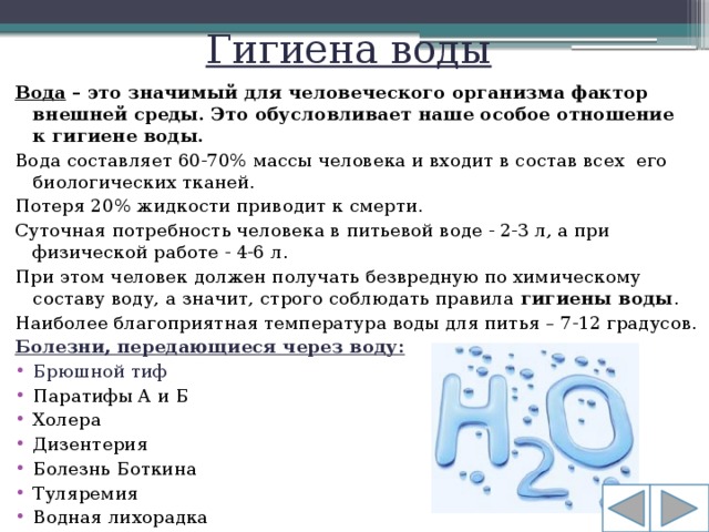 Гигиена воды Вода – это значимый для человеческого организма фактор внешней среды. Это обусловливает наше особое отношение к гигиене воды. Вода составляет 60-70% массы человека и входит в состав всех  его биологических тканей. Потеря 20% жидкости приводит к смерти. Суточная потребность человека в питьевой воде - 2-3 л, а при физической работе - 4-6 л. При этом человек должен получать безвредную по химическому составу воду, а значит, строго соблюдать правила  гигиены воды . Наиболее благоприятная температура воды для питья – 7-12 градусов. Болезни, передающиеся через воду: