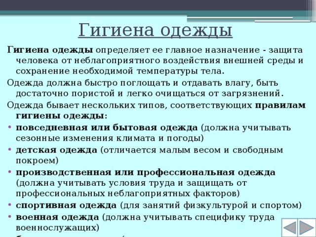 Гигиена одежды Гигиена одежды  определяет ее главное назначение - защита человека от неблагоприятного воздействия внешней среды и сохранение необходимой температуры тела. Одежда должна быстро поглощать и отдавать влагу, быть достаточно пористой и легко очищаться от загрязнений. Одежда бывает нескольких типов, соответствующих  правилам гигиены одежды :