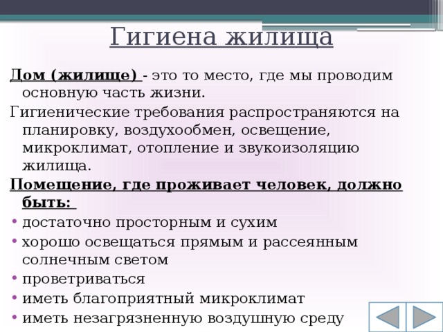 Гигиена жилища Дом (жилище) - это то место, где мы проводим основную часть жизни. Гигиенические требования распространяются на планировку, воздухообмен, освещение, микроклимат, отопление и звукоизоляцию жилища.  Помещение, где проживает человек, должно быть: