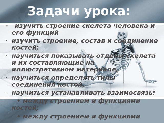 Задачи урока: - изучить строение скелета человека и его функций  изучить строение, состав и соединение костей; научиться показывать отделы скелета и их составляющие на иллюстративном материале,  научиться определять типы соединения костей, научиться устанавливать взаимосвязь: • между строением и функциями костей; • между строением и функциями скелета.