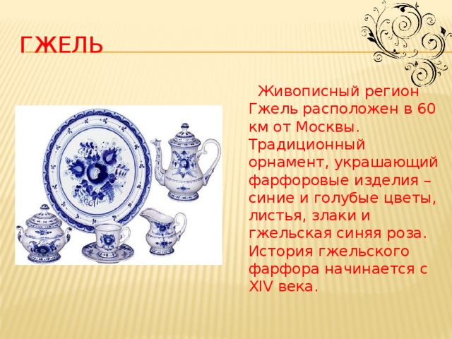 гжель  Живописный регион Гжель расположен в 60 км от Москвы. Традиционный орнамент, украшающий фарфоровые изделия – синие и голубые цветы, листья, злаки и гжельская синяя роза. История гжельского фарфора начинается с XIV века.