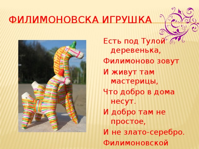 Филимоновска игрушка Есть под Тулой деревенька, Филимоново зовут И живут там мастерицы, Что добро в дома несут. И добро там не простое, И не злато-серебро. Филимоновской игрушкой Называется оно.