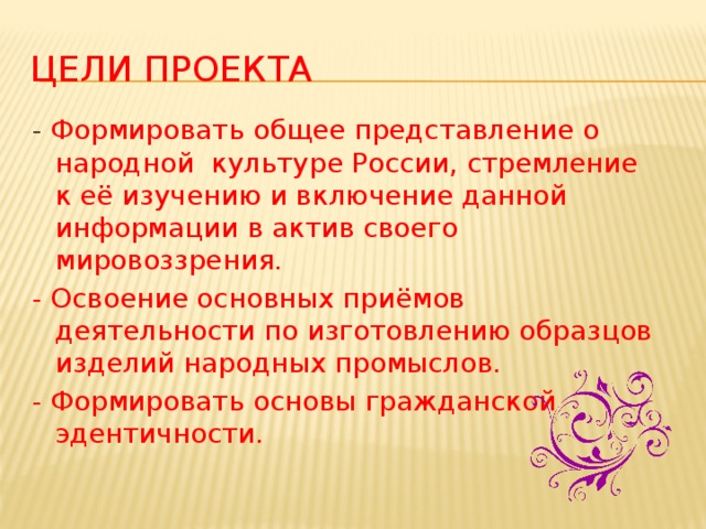 Цели проекта - Формировать общее представление о народной культуре России, стремление к её изучению и включение данной информации в актив своего мировоззрения. - Освоение основных приёмов деятельности по изготовлению образцов изделий народных промыслов. - Формировать основы гражданской эдентичности.