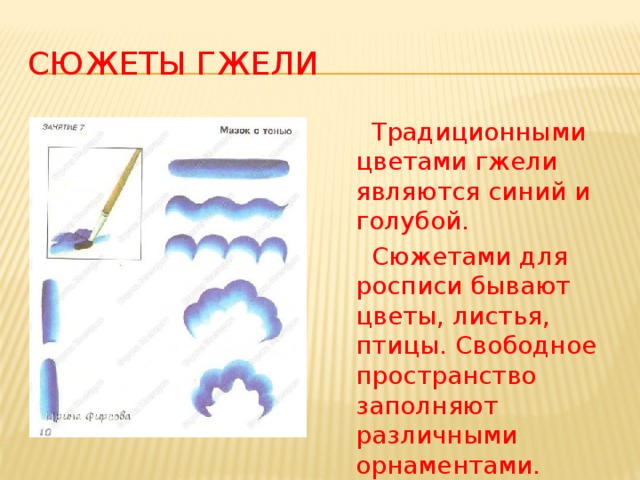 Сюжеты гжели  Традиционными цветами гжели являются синий и голубой.  Сюжетами для росписи бывают цветы, листья, птицы. Свободное пространство заполняют различными орнаментами.