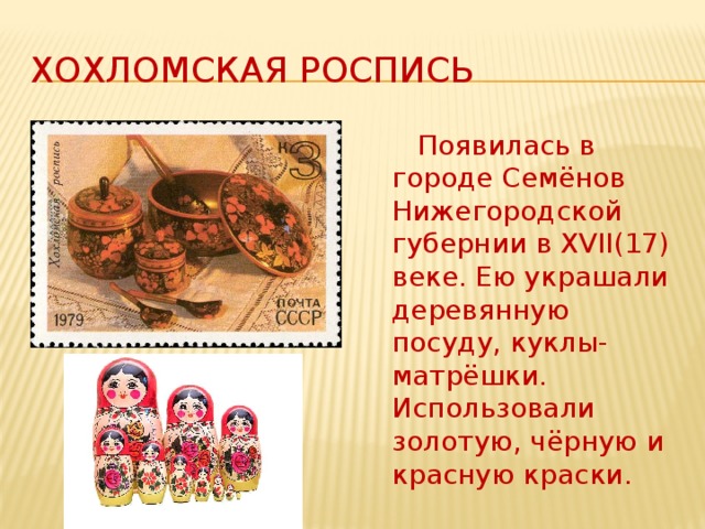 Хохломская роспись  Появилась в городе Семёнов Нижегородской губернии в XVII(17) веке. Ею украшали деревянную посуду, куклы-матрёшки. Использовали золотую, чёрную и красную краски.